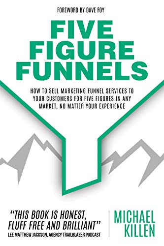 Five Figure Funnels: How To Sell Marketing Funnel Services To Your Customers For Five Figures In Any Market, No Matter Your Experience